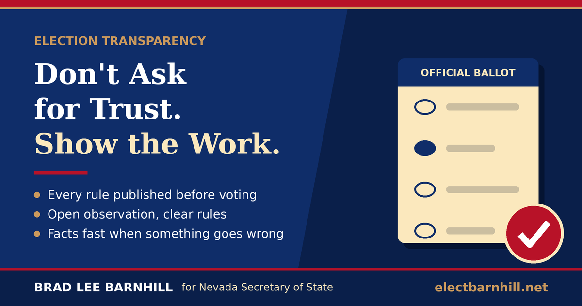 Election transparency: don't ask for trust, show the work. Every rule published before voting, open observation with clear rules, and facts fast when something goes wrong. Brad Lee Barnhill for Nevada Secretary of State.